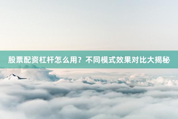 股票配资杠杆怎么用？不同模式效果对比大揭秘