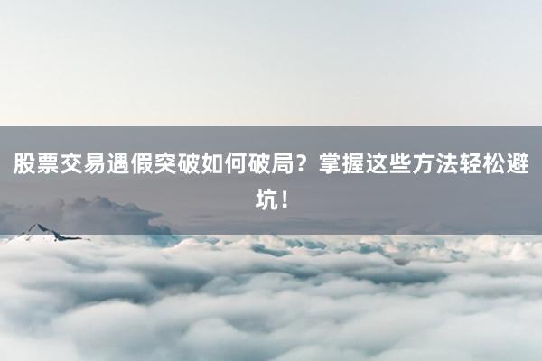 股票交易遇假突破如何破局?掌握这些方法轻松避坑!