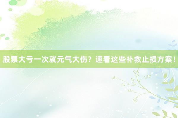 股票大亏一次就元气大伤?速看这些补救止损方案!