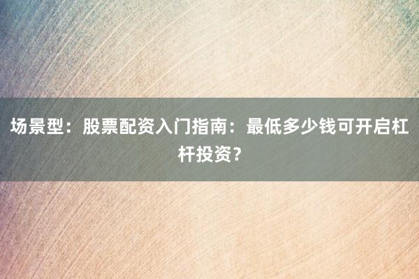 场景型:股票配资入门指南:最低多少钱可开启杠杆投资?
