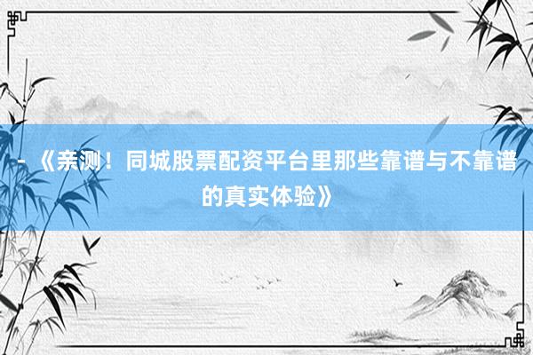 - 《亲测!同城股票配资平台里那些靠谱与不靠谱的真实体验》
