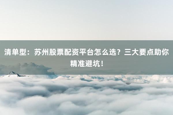 清单型：苏州股票配资平台怎么选？三大要点助你精准避坑！