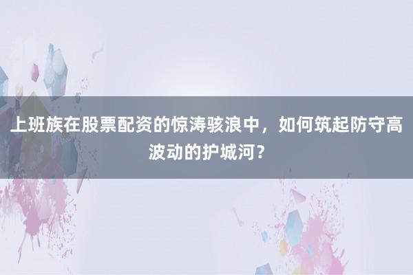 上班族在股票配资的惊涛骇浪中，如何筑起防守高波动的护城河？