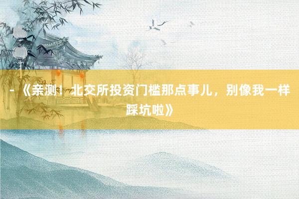 - 《亲测！北交所投资门槛那点事儿，别像我一样踩坑啦》