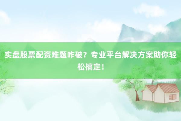 实盘股票配资难题咋破？专业平台解决方案助你轻松搞定！