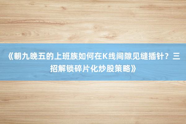 《朝九晚五的上班族如何在K线间隙见缝插针？三招解锁碎片化炒股策略》