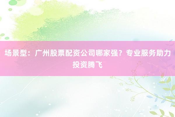 场景型：广州股票配资公司哪家强？专业服务助力投资腾飞
