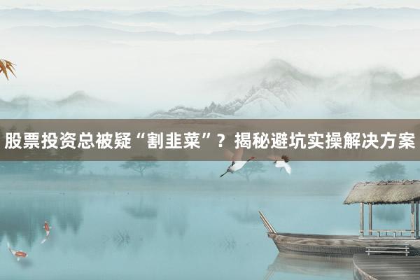股票投资总被疑“割韭菜”？揭秘避坑实操解决方案