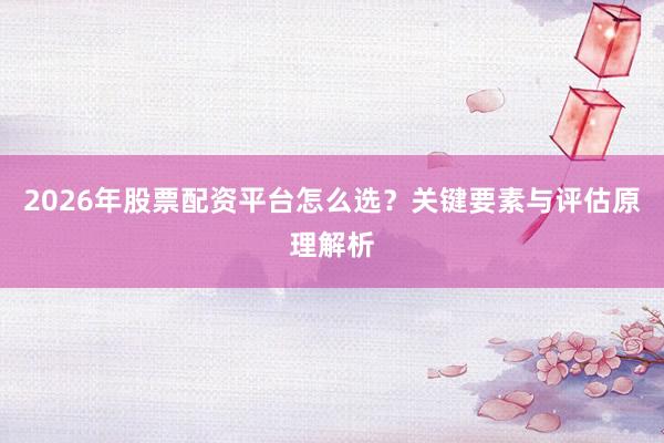 2026年股票配资平台怎么选？关键要素与评估原理解析