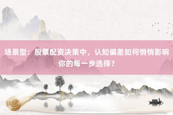场景型：股票配资决策中，认知偏差如何悄悄影响你的每一步选择？