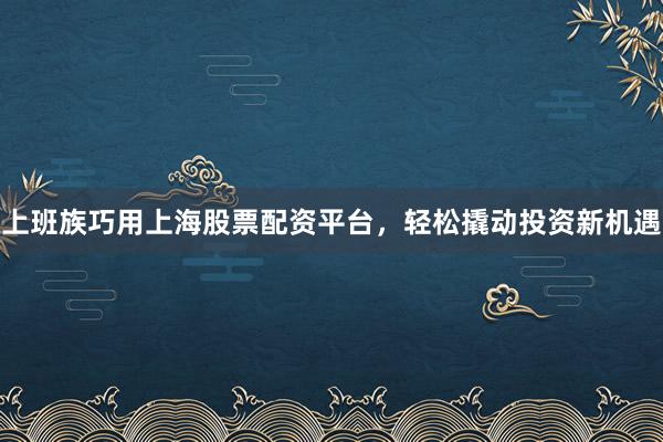 上班族巧用上海股票配资平台，轻松撬动投资新机遇