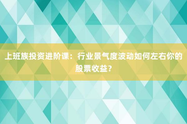 上班族投资进阶课：行业景气度波动如何左右你的股票收益？