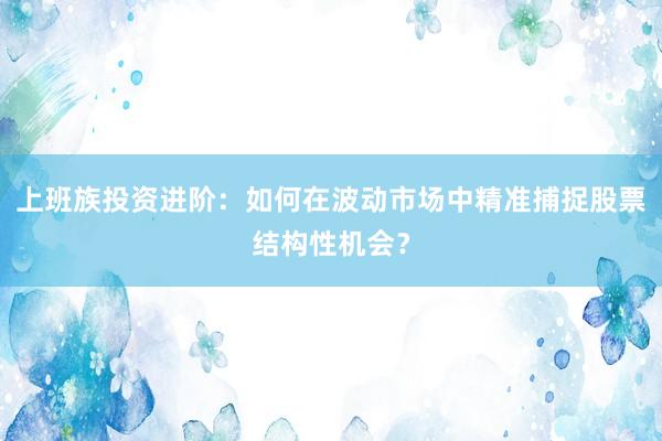 上班族投资进阶：如何在波动市场中精准捕捉股票结构性机会？