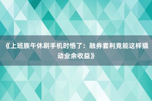 《上班族午休刷手机时悟了：融券套利竟能这样撬动业余收益》
