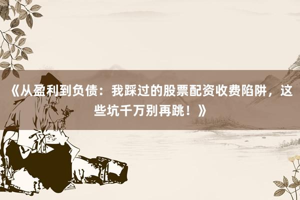《从盈利到负债：我踩过的股票配资收费陷阱，这些坑千万别再跳！》