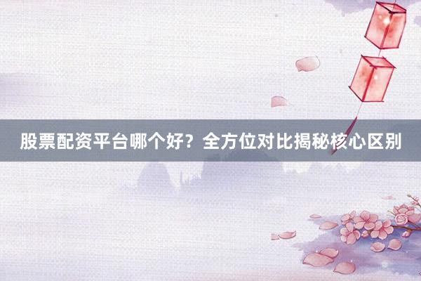 股票配资平台哪个好?全方位对比揭秘核心区别