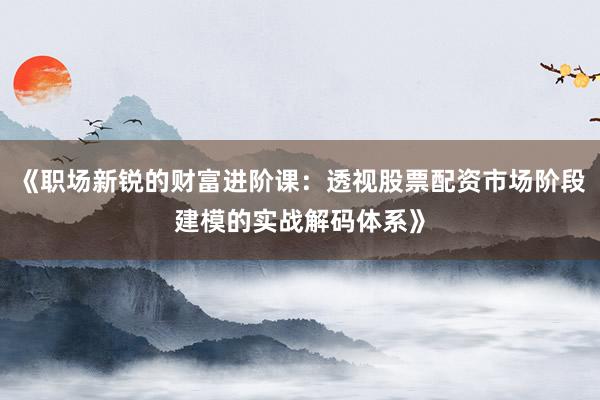 《职场新锐的财富进阶课：透视股票配资市场阶段建模的实战解码体系》