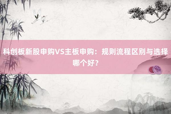 科创板新股申购VS主板申购：规则流程区别与选择哪个好？