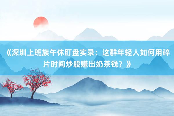 《深圳上班族午休盯盘实录：这群年轻人如何用碎片时间炒股赚出奶茶钱？》