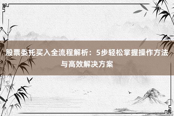 股票委托买入全流程解析：5步轻松掌握操作方法与高效解决方案