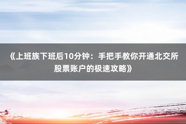《上班族下班后10分钟:手把手教你开通北交所股票账户的极速攻略》