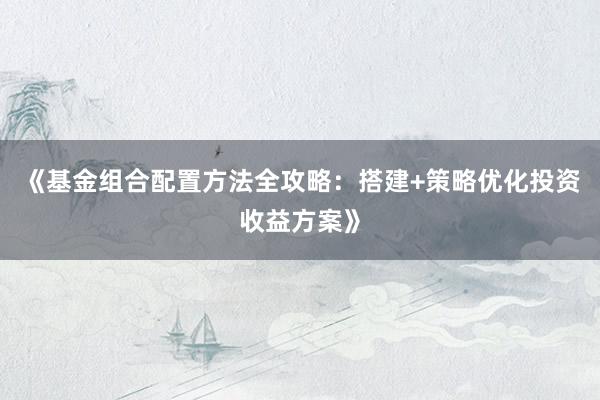 《基金组合配置方法全攻略：搭建+策略优化投资收益方案》