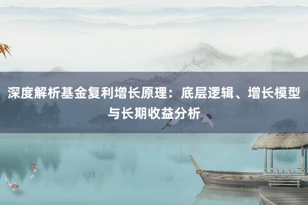 深度解析基金复利增长原理:底层逻辑、增长模型与长期收益分析