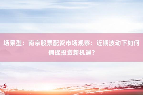 场景型：南京股票配资市场观察：近期波动下如何捕捉投资新机遇？