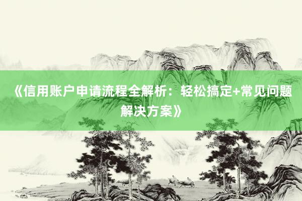《信用账户申请流程全解析：轻松搞定+常见问题解决方案》