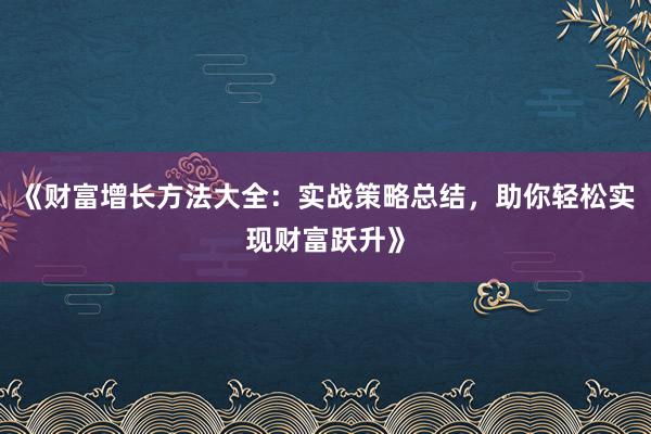 《财富增长方法大全：实战策略总结，助你轻松实现财富跃升》