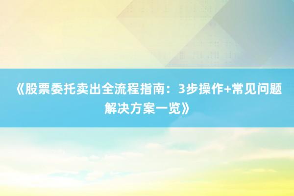 《股票委托卖出全流程指南：3步操作+常见问题解决方案一览》