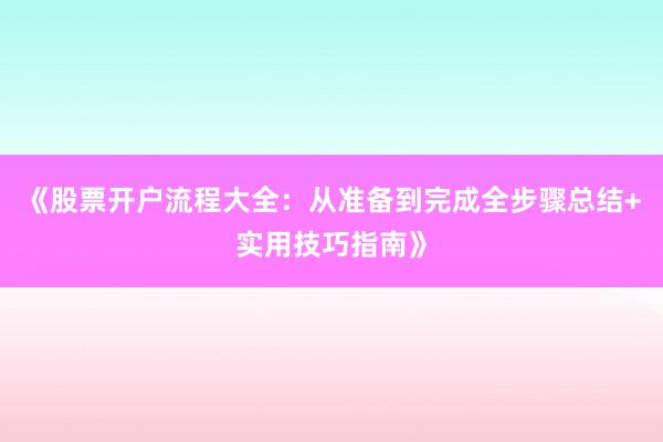 《股票开户流程大全：从准备到完成全步骤总结+实用技巧指南》