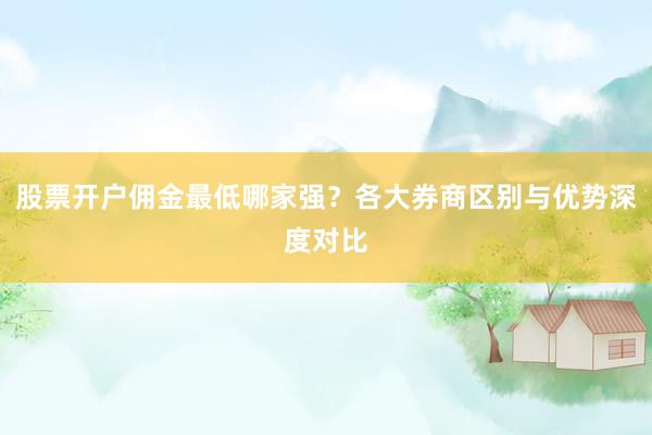 股票开户佣金最低哪家强？各大券商区别与优势深度对比