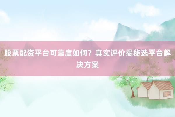股票配资平台可靠度如何?真实评价揭秘选平台解决方案