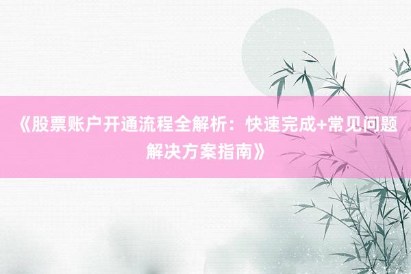 《股票账户开通流程全解析：快速完成+常见问题解决方案指南》