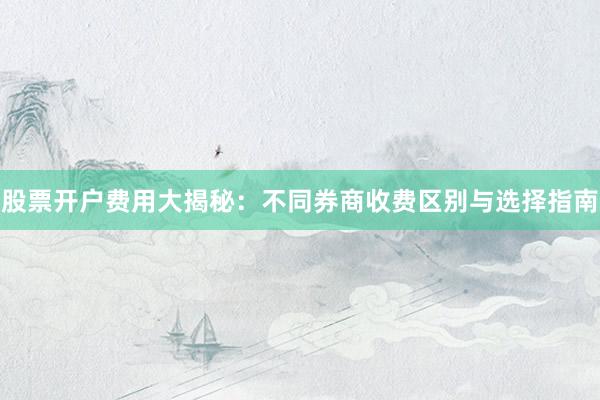 股票开户费用大揭秘：不同券商收费区别与选择指南