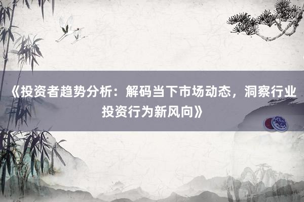《投资者趋势分析：解码当下市场动态，洞察行业投资行为新风向》