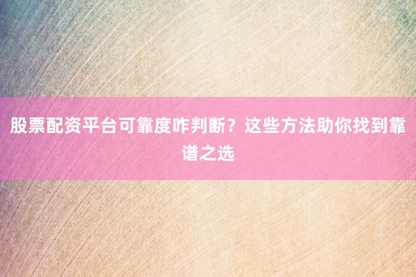 股票配资平台可靠度咋判断？这些方法助你找到靠谱之选