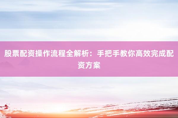 股票配资操作流程全解析：手把手教你高效完成配资方案
