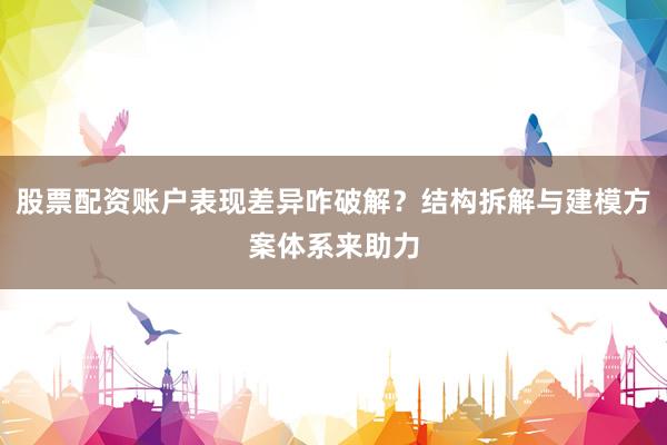 股票配资账户表现差异咋破解？结构拆解与建模方案体系来助力