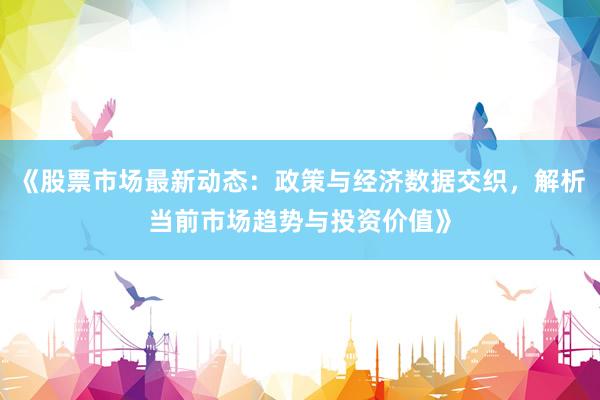 《股票市场最新动态：政策与经济数据交织，解析当前市场趋势与投资价值》