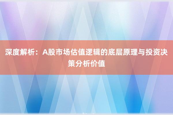 深度解析：A股市场估值逻辑的底层原理与投资决策分析价值