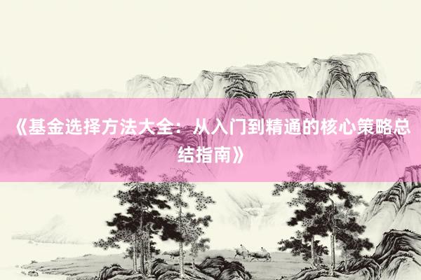 《基金选择方法大全：从入门到精通的核心策略总结指南》
