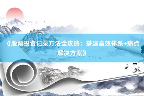 《股票投资记录方法全攻略：搭建高效体系+痛点解决方案》