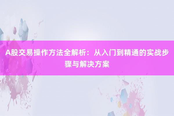 A股交易操作方法全解析：从入门到精通的实战步骤与解决方案