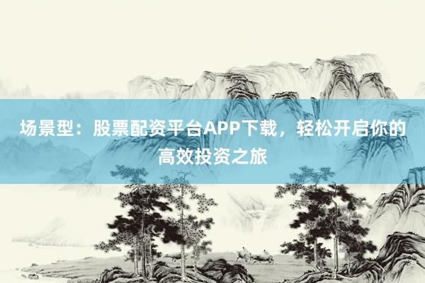 场景型：股票配资平台APP下载，轻松开启你的高效投资之旅