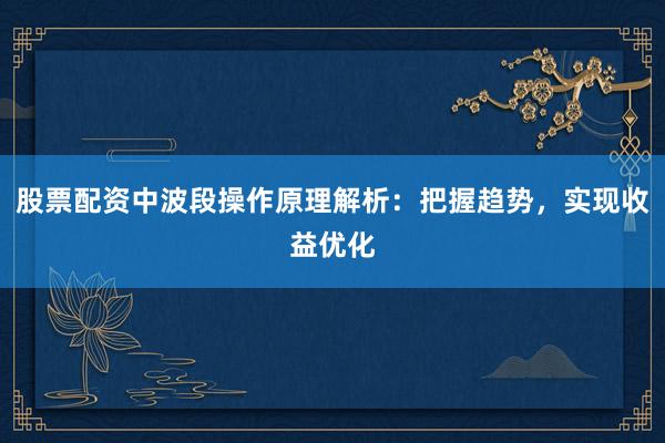 股票配资中波段操作原理解析：把握趋势，实现收益优化
