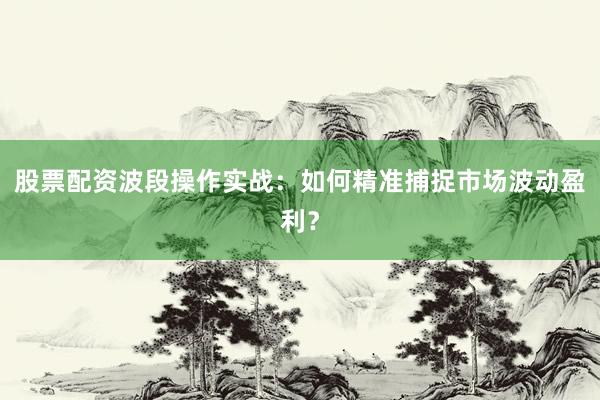 股票配资波段操作实战：如何精准捕捉市场波动盈利？