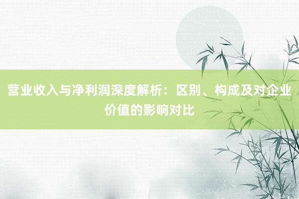 营业收入与净利润深度解析：区别、构成及对企业价值的影响对比