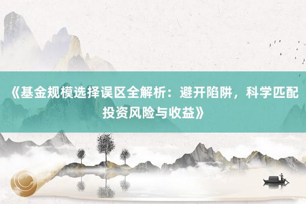 《基金规模选择误区全解析：避开陷阱，科学匹配投资风险与收益》